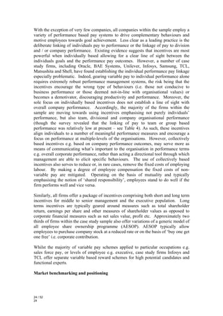With the exception of very few companies, all companies within the sample employ a
variety of performance based pay systems to drive complementary behaviours and
motive employees towards goal achievement. Less clear as a leading practice is the
deliberate linking of individuals pay to performance or the linkage of pay to division
and / or company performance. Existing evidence suggests that incentives are most
powerful when individually based allowing for a clear line of sight between the
individuals goals and the performance pay outcomes. However, a number of case
study firms, including Oracle, BAE Systems, Unilever, Infosys, Samsung, TCL,
Matsushita and Shell, have found establishing the individual performance pay linkage
especially problematic. Indeed, gearing variable pay to individual performance alone
requires extremely robust performance management systems, the risk being that the
incentives encourage the wrong type of behaviours (i.e. those not conducive to
business performance or those deemed not-in-line with organisational values) or
becomes a demotivator, discouraging productivity and performance. Moreover, the
sole focus on individually based incentives does not establish a line of sight with
overall company performance. Accordingly, the majority of the firms within the
sample are moving towards using incentives emphasising not purely individuals’
performance, but also team, divisional and company organisational performance
(though the survey revealed that the linking of pay to team or group based
performance was relatively low at present – see Table 4). As such, these incentives
align individuals to a number of meaningful performance measures and encourage a
focus on performance at multiple-levels of the organisations. However, collectively
based incentives e.g. based on company performance outcomes, may serve more as
means of communicating what’s important to the organisation in performance terms
e.g. overall corporate performance, rather than acting a directional tool through which
management are able to elicit specific behaviours. The use of collectively based
incentives also serves to reduce or, in rare cases, remove the fixed costs of employing
labour. By making a degree of employee compensation the fixed costs of non-
variable pay are mitigated. Operating on the basis of mutuality and typically
emphasising the notion of ‘shared responsibility’, employees stand to do well if the
firm performs well and vice versa.

Similarly, all firms offer a package of incentives comprising both short and long term
incentives for middle to senior management and the executive population. Long
terms incentives are typically geared around measures such as total shareholder
return, earnings per share and other measures of shareholder values as opposed to
corporate financial measures such as net sales value, profit etc. Approximately two
thirds of firms within the case study sample also offer variations of a generic model of
all employee share ownership programme (AESOP). AESOP typically allow
employees to purchase company stock at a reduced rate or on the basis of ‘buy one get
one free’ i.e. corporate contribution.

Whilst the majority of variable pay schemes applied to particular occupations e.g.
sales force pay, or levels of employee e.g. executive, case study firms Infosys and
TCL offer separate variable based reward schemes for high potential candidates and
functional experts.

Market benchmarking and positioning




24 / 52
24
 