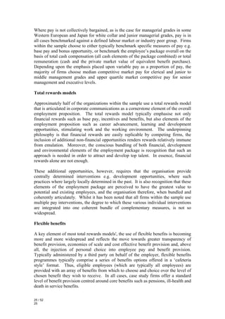 Where pay is not collectively bargained, as is the case for managerial grades in some
Western European and Japan for white collar and junior managerial grades, pay is in
all cases benchmarked against a defined labour market or industry peer group. Firms
within the sample choose to either typically benchmark specific measures of pay e.g.
base pay and bonus opportunity, or benchmark the employee’s package overall on the
basis of total cash compensation (all cash elements of the package combined) or total
remuneration (cash and the private market value of equivalent benefit purchase).
Depending upon the emphasis placed upon variable pay as a proportion of pay, the
majority of firms choose median competitive market pay for clerical and junior to
middle management grades and upper quartile market competitive pay for senior
management and executive levels.

Total rewards models

Approximately half of the organizations within the sample use a total rewards model
that is articulated in corporate communications as a cornerstone element of the overall
employment proposition. The total rewards model typically emphasise not only
financial rewards such as base pay, incentives and benefits, but also elements of the
employment proposition such as career advancement, learning and development
opportunities, stimulating work and the working environment. The underpinning
philosophy is that financial rewards are easily replicable by competing firms, the
inclusion of additional non-financial opportunities renders rewards relatively immune
from emulation. Moreover, the conscious bundling of both financial, development
and environmental elements of the employment package is recognition that such an
approach is needed in order to attract and develop top talent. In essence, financial
rewards alone are not enough.

These additional opportunities, however, requires that the organisation provide
centrally determined interventions e.g. development opportunities, where such
practices where largely locally determined in the past. It is also recognition that these
elements of the employment package are perceived to have the greatest value to
potential and existing employees, and the organisation therefore, when bundled and
coherently articulately. Whilst it has been noted that all firms within the sample use
multiple pay interventions, the degree to which these various individual interventions
are integrated into one coherent bundle of complementary measures, is not so
widespread.

Flexible benefits

A key element of most total rewards models', the use of flexible benefits is becoming
more and more widespread and reflects the move towards greater transparency of
benefit provision, economies of scale and cost effective benefit provision and, above
all, the injection of personal choice into employee pay and benefit provision.
Typically administered by a third party on behalf of the employer, flexible benefits
programmes typically comprise a series of benefits options offered in a ‘cafeteria
style’ format. Thus, eligible employees (which are typically all employees) are
provided with an array of benefits from which to choose and choice over the level of
chosen benefit they wish to receive. In all cases, case study firms offer a standard
level of benefit provision centred around core benefits such as pensions, ill-health and
death in service benefits.

25 / 52
25
 
