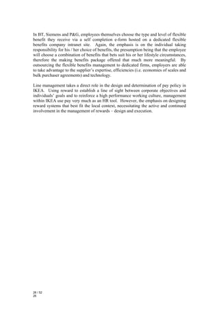 In BT, Siemens and P&G, employees themselves choose the type and level of flexible
benefit they receive via a self completion e-form hosted on a dedicated flexible
benefits company intranet site. Again, the emphasis is on the individual taking
responsibility for his / her choice of benefits, the presumption being that the employee
will choose a combination of benefits that bets suit his or her lifestyle circumstances,
therefore the making benefits package offered that much more meaningful. By
outsourcing the flexible benefits management to dedicated firms, employers are able
to take advantage to the supplier’s expertise, efficiencies (i.e. economies of scales and
bulk purchaser agreements) and technology.

Line management takes a direct role in the design and determination of pay policy in
IKEA. Using reward to establish a line of sight between corporate objectives and
individuals’ goals and to reinforce a high performance working culture, management
within IKEA use pay very much as an HR tool. However, the emphasis on designing
reward systems that best fit the local context, necessitating the active and continued
involvement in the management of rewards – design and execution.




26 / 52
26
 