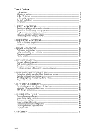 Table of Contents
    i. HR practices................................................................................................................ 4
    ii. Employee relations...................................................................................................... 6
    iii. The HR function ........................................................................................................ 6
    iv. Knowledge management ............................................................................................. 7
    The study methodology ................................................................................................... 7
    Convergence .................................................................................................................. 7

2. TALENT MANAGEMENT .......................................................................................... 10
   Recruitment, selection, and succession planning .............................................................. 10
   Emphasis on global branding to attract top talent.............................................................. 12
   Strong commitment to training and development.............................................................. 13
   Multi-level approaches to talent retention ........................................................................ 15
   Talent management in emerging markets......................................................................... 17

3. PERFORMANCE MANAGEMENT ............................................................................... 19
    Global performance management ................................................................................... 19
    Management of potential ............................................................................................... 21

4. REWARD MANAGEMENT .......................................................................................... 23
    Performance contingent pay........................................................................................... 23
    Market benchmarking and positioning ............................................................................ 24
    Total rewards models .................................................................................................... 25
    Flexible benefits ........................................................................................................... 25

5. EMPLOYEE RELATIONS............................................................................................. 27
    Employee relations best practice..................................................................................... 27
    Trade union recognition................................................................................................. 29
    Direct communication channels...................................................................................... 30
    Fit between employee relations policy and corporate goals................................................ 31

6. ORGANISATIONAL CULTURE AND HRM.................................................................. 33
   Emphasis on attitudes and cultural fit in the selection process............................................ 33
   Secondary socialization and training ............................................................................... 34
   Rewarding employees for displaying shared values .......................................................... 36
   Alignment is critical...................................................................................................... 38

7. HR FUNCTIONAL EXCELLENCE................................................................................ 39
   The roles of corporate and subsidiary HR departments...................................................... 39
   Monitoring HR department effectiveness ........................................................................ 40
   HRM delivery mechanisms............................................................................................ 42

8. KNOWLEDGE MANAGEMENT................................................................................... 44
   Common human capital practices ................................................................................... 45
   Unique human capital practices ...................................................................................... 46
   Common social capital practices..................................................................................... 46
   Unique social capital practices ....................................................................................... 48
   Common organizational capital practices ........................................................................ 48
   Unique organizational capital practices ........................................................................... 49
   Geographic notes .......................................................................................................... 49

9. CONCLUSION ............................................................................................................ 51




3 / 52
 