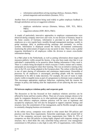 •   information and problem-solving meetings (Infosys, Siemens, P&G);
          •   printed magazines and newsletters (Siemens, TCL).

Another form of communication being used widely to gather employee feedback is
through satisfaction surveys or suggestion schemes:

          •   employee satisfaction surveys (Siemens, Infosys, EDF, TCL, IKEA,
              P&G);
          •   suggestion schemes (EDF, IKEA, P&G).

A couple of particularly innovative approaches to employee communication were
observed during company interviews and visits. In one division of Siemens, based in
the home country of Germany, information is provided to and fed back from
employees on a very regular basis: monthly through management meetings, weekly in
group meetings, daily in problem-solving meetings and constantly via on-line
systems. Information is displayed around the factory environment continuously
monitoring the achievement of targets at any one point in time. There is also a global
magazine distributed to all employees within the division to ensure cross-border
information sharing.

In a P&G plant in the Netherlands, as well as putting information about targets and
measures publicly visible around the factory, it has also been made clear that it is an
individual’s responsibility to be proactive about finding information if they need it.
There is a culture being developed in which everyone is both a trainer and a trainee,
and people are encouraged to share their learning. This was an initiative running at the
sites in the US, now being adopted at the European plant. The culture within the plant
is one of open sharing of information and continuous improvement. Ownership of
processes by all employees is encouraged, providing people with the necessary
information to be able to make decisions. For example, the cost of waste is made
clearly visible in tangible terms as part of a programme to eliminate waste completely.
This encourages appropriate employee behaviour, explaining both the reasons for
changes in policy and making clear the implications of not achieving the new waste
targets.

Fit between employee relations policy and corporate goals

The discussion so far has focussed on how employee relations activities can be
affected by home and host country effects. There are of course strategic choices to be
made by companies themselves as to what particular approach they want to adopt.
The most effective employee relations practices will be seen as legitimate and
accepted by employees, but will also be designed to support corporate strategy and
structure, have the commitment of line management, and be flexible enough to adapt
to constantly changing business environments.

In the online survey, companies were asked to what extent their ER policies and
practices met these three requirements. Somewhat surprisingly, only around half or
less of the companies surveyed, meet these requirements (see Table 8). 55% of
companies see their ER policies as being highly aligned with corporate strategy and
structure, but a third think this only somewhat being achieved. Line management
commitment to ER policies is also high in only 46% of organisations, with a further

31 / 52
31
 