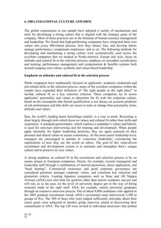 6. ORGANISATIONAL CULTURE AND HRM

The global corporations in our sample have adopted a variety of mechanisms and
tools for developing a strong culture that is aligned with the strategic goals of the
company. Most of these practices are in the domains of human resource management
and leadership. We found that high-performing companies have integrated their core
values into every HR-related process: how they attract, hire, and develop talent;
manage performance; compensate employees; and so on. The following methods for
developing and maintaining a strong culture were systematically used across the
excellent companies that we studied in North-America, Europe and Asia: focus on
attitudes and cultural fit in the selection process; emphasis on secondary socialization
and training; performance management and compensation & benefits systems built
around company core values; symbolic and values-based leadership.

Emphasis on attitudes and cultural fit in the selection process

While companies have traditionally focused on applicants’ academic credentials and
job-related skills in the selection process, many of the excellent companies within the
sample have expanded their definition of “the right people in the right place” to
include cultural fit as a key selection criterion. These companies try to assess
applicants’ personality and values to determine the fit with the corporate culture,
based on the assumption that formal qualification is not always an accurate predictor
of job performance and that skills are easier to train or change than personality traits,
attitudes and values.

Ikea, the world’s leading home furnishings retailer, is a case in point. Recruiting is
done largely through tools which focus on values and cultural fit rather than skills and
experience. A standard questionnaire, which explores a candidate’s values and beliefs,
is used for selection interviewing and for training and development. When people
apply internally for higher leadership positions, they are again assessed on their
personal and shared values to ensure consistency. At the most senior leadership level,
managers are encouraged to partake in ‘conscious leadership’, considering the
implications of how they see the world on others. The goal of this value-driven
recruitment and development system is to maintain and strengthen Ikea’s unique
culture and to preserve its core values.

A strong emphasis on cultural fit in the recruitment and selection process is by no
means unique to European companies. Oracle, for example, recruits managerial and
leadership staff through a combination of internal promotion, direct application, and
“head hunting”. Commercial awareness and good corporate governance are
considered premium amongst corporate values, and constitute key selection and
promotion criteria. Leading Japanese companies such as Sony and All Nippon
Airways (ANA) now also look for qualities other than narrow academic success and
will not, as in the past, let the level of university degree get in the way of hiring
someone made of the right stuff. ANA, for example, selects university graduates
through an extensive interview process. Out of about 8,000 candidates who applied in
the 2005 graduate recruitment round, ANA’s recruitment team interviewed 3,300 in
groups of five. The 500 of them who were judged sufficiently articulate about their
career goals were subjected to another group interview aimed at discovering their
commitment to ANA. The top 120 were invited to individual interviews that probed

33 / 52
33
 