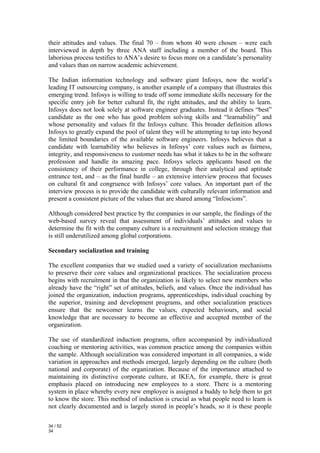 their attitudes and values. The final 70 – from whom 40 were chosen – were each
interviewed in depth by three ANA staff including a member of the board. This
laborious process testifies to ANA’s desire to focus more on a candidate’s personality
and values than on narrow academic achievement.

The Indian information technology and software giant Infosys, now the world’s
leading IT outsourcing company, is another example of a company that illustrates this
emerging trend. Infosys is willing to trade off some immediate skills necessary for the
specific entry job for better cultural fit, the right attitudes, and the ability to learn.
Infosys does not look solely at software engineer graduates. Instead it defines “best”
candidate as the one who has good problem solving skills and “learnability” and
whose personality and values fit the Infosys culture. This broader definition allows
Infosys to greatly expand the pool of talent they will be attempting to tap into beyond
the limited boundaries of the available software engineers. Infosys believes that a
candidate with learnability who believes in Infosys’ core values such as fairness,
integrity, and responsiveness to customer needs has what it takes to be in the software
profession and handle its amazing pace. Infosys selects applicants based on the
consistency of their performance in college, through their analytical and aptitude
entrance test, and – as the final hurdle – an extensive interview process that focuses
on cultural fit and congruence with Infosys’ core values. An important part of the
interview process is to provide the candidate with culturally relevant information and
present a consistent picture of the values that are shared among “Infoscions”.

Although considered best practice by the companies in our sample, the findings of the
web-based survey reveal that assessment of individuals’ attitudes and values to
determine the fit with the company culture is a recruitment and selection strategy that
is still underutilized among global corporations.

Secondary socialization and training

The excellent companies that we studied used a variety of socialization mechanisms
to preserve their core values and organizational practices. The socialization process
begins with recruitment in that the organization is likely to select new members who
already have the “right” set of attitudes, beliefs, and values. Once the individual has
joined the organization, induction programs, apprenticeships, individual coaching by
the superior, training and development programs, and other socialization practices
ensure that the newcomer learns the values, expected behaviours, and social
knowledge that are necessary to become an effective and accepted member of the
organization.

The use of standardized induction programs, often accompanied by individualized
coaching or mentoring activities, was common practice among the companies within
the sample. Although socialization was considered important in all companies, a wide
variation in approaches and methods emerged, largely depending on the culture (both
national and corporate) of the organization. Because of the importance attached to
maintaining its distinctive corporate culture, at IKEA, for example, there is great
emphasis placed on introducing new employees to a store. There is a mentoring
system in place whereby every new employee is assigned a buddy to help them to get
to know the store. This method of induction is crucial as what people need to learn is
not clearly documented and is largely stored in people’s heads, so it is these people

34 / 52
34
 