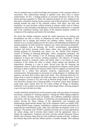 who are needed to pass on their knowledge and experience of the corporate culture to
newcomers. This culture-based training is repeated every three years to ensure
reinforcement. At TCL, a leading producer of consumer electronics and one of the
fastest growing companies in China, the induction program for new employees has
three parts: orientation training, factory practices and on-the-job practices. Orientation
training includes the study of the corporate culture, work ethics, and rules and
regulations. In some divisions, military training (a practice widely used in Chinese
companies to inject discipline and obedience in rank and file employees) is a required
part of the orientation training. Each phase of the induction program contains an
evaluation of the employee and leads to the next phase.

We found that leading companies around the world extensively use training and
development not only as means of enhancing the skills and knowledge of their
employees but to manage and reinforce the company culture. Training is often
internal so as to socialize employees into the culture, and leadership development and
training programs are built around the company core values and business principles.
Some companies such as Samsung, the world’s second-largest semiconductor
company and fastest growing mobile phone maker, have specifically designed
training programs for inculcating core values, e.g., the “Shared Value Program”
consists of training on Samsung philosophy, values, management principles, and
employee ethics. This training is for all Samsung employees, including foreign
employees in Korea and overseas including expatriates. The objective of training
programs focused on corporate culture and shared values is not always to ensure
continuity of the culture but often to initiate culture change and transform the
organization. Samsung is a case in point. Several years ago the Samsung top
management came to realize that becoming a design-driven company would require
Samsung to shed its traditional Confucian culture with its emphasis on hierarchy and
seniority for a culture that promotes creativity, empowerment and open
communication. Samsung began to encourage its young designers to challenge their
superiors and share their creative ideas more freely. Also, Samsung hired top U.S.
design firms to teach its designers the skills and values of design innovation. It sent
many designers overseas to live and work in Western design studios. It opened its
own Innovative Design Lab of Samsung (IDS), an in-house school where designers
could study under experts from the Art Center College of Design in Pasadena,
California. It also created a new position, the chief design officer, allowing designers
to go to the top with their new ideas.

Another trend that emerged from our best practice study is the prevalence of corporate
universities, academies or “learning campuses”. During the 1990s leading companies
such as Alcatel, Novartis, Procter & Gamble, and Lufthansa established corporate
universities with the explicit purpose of reinforcing and perpetuating the corporate
culture; driving the future strategy of the organization; and managing and
implementing organizational change. One of the companies within our sample, EDF,
a leading British energy company, established a corporate university particularly for
organizational transformation goals, rather than individual development needs of its
managers. The primary roles of EDF’s corporate university are to create opportunities
for culture change; and to develop future leaders with the appropriate values to
change the organization. Corporate university activities include discussion forums,
dinners and e-learning rather than the more traditional training activities. Lufthansa,
the German flag-carrier and Star Alliance partner, is another example. The Lufthansa

35 / 52
35
 