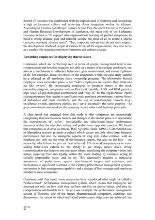 School of Business was established with the explicit goal of fostering and developing
a high performance culture and achieving closer integration within the alliance.
According to Thomas Sattelberger, former Senior Vice President Executive Personnel
and Human Resource Development of Lufthansa, the main role of the Lufthansa
Business School is “to support inter-organisational learning of partner companies, to
build a strong alliance glue and network culture but most of all to create a shared
customer obsessed alliance spirit”. Thus, corporate universities do not only support
the development needs of people at various levels of the organization; they also serve
as a catalyst for organizational transformation and cultural change.

Rewarding employees for displaying shared values

Companies which are performing well in terms of people management tend to use
compensation and benefits programs not only as a means of rewarding employees, but
also as a mechanism to influence behaviour, gain commitment, and ensure tightness
of fit. For example, about two thirds of the companies within the case study sample
have adopted an all employee share ownership program. The philosophy behind
employee stock ownership plans is that “when employees are owners, they think and
act like owners”. By encouraging employees to purchase shares in the stock
ownership program, companies such as Procter & Gamble, ABB, and IBM garner a
high level of psychological commitment and “buy in” to the organization. Profit
sharing programs that require a significant stock purchase commitment, various forms
of individual and team incentives, and the use of non-monetary rewards (e.g.,
excellence awards, employee parties, etc.) serve essentially the same purpose – to
gain commitment and inculcate the company’s core values and business principles.

A clear trend that emerged from this study is that companies are increasingly
recognizing that new business models and changes in the market place will necessitate
the incorporation of ‘softer’, non-tangible and behavioural-based performance
measures within the objective setting and performance appraisal process. We found
that companies as diverse as Oracle, BAE Systems, Shell, KPMG, GlaxoSmithKline
or Matsushita actively promote a culture which values not only short-term financial
performance but also the intangible aspects of long term value creation, with an
emphasis not only on the what of performance targets, but also on the how – the
means by which those targets are best achieved. The desired competencies or value
adding behaviours extend to: the ability to see things others don’t; strong
communication that inspires and energizes others; translating the company vision into
action; inspiring trust and loyalty within the team; leading by example; acting in
socially responsible ways; and so on. This necessarily requires a subjective
assessment of performance against non-financial targets and measures, and
necessitates a significant overhaul of the existing performance management systems,
investment in line management capability and a change of line manager and employee
mindset in most companies.

Consistent with this trend, some companies have introduced what might be called a
“values-based” performance management system, which means that employees are
assessed not only on how well they perform but also on shared values, and they tie
compensation and benefits to it. To give one example, the performance management
system of Novartis, one of the largest pharmaceutical companies, combines two
dimensions: the extent to which individual performance objectives are achieved (the

36 / 52
36
 