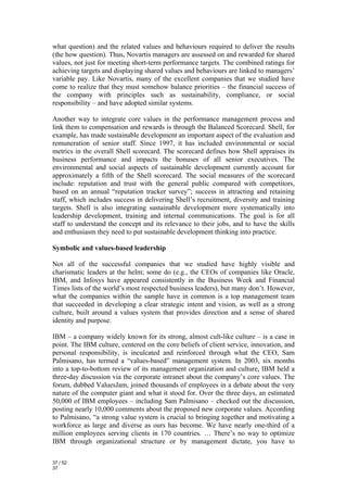 what question) and the related values and behaviours required to deliver the results
(the how question). Thus, Novartis managers are assessed on and rewarded for shared
values, not just for meeting short-term performance targets. The combined ratings for
achieving targets and displaying shared values and behaviours are linked to managers’
variable pay. Like Novartis, many of the excellent companies that we studied have
come to realize that they must somehow balance priorities – the financial success of
the company with principles such as sustainability, compliance, or social
responsibility – and have adopted similar systems.

Another way to integrate core values in the performance management process and
link them to compensation and rewards is through the Balanced Scorecard. Shell, for
example, has made sustainable development an important aspect of the evaluation and
remuneration of senior staff. Since 1997, it has included environmental or social
metrics in the overall Shell scorecard. The scorecard defines how Shell appraises its
business performance and impacts the bonuses of all senior executives. The
environmental and social aspects of sustainable development currently account for
approximately a fifth of the Shell scorecard. The social measures of the scorecard
include: reputation and trust with the general public compared with competitors,
based on an annual “reputation tracker survey”; success in attracting and retaining
staff, which includes success in delivering Shell’s recruitment, diversity and training
targets. Shell is also integrating sustainable development more systematically into
leadership development, training and internal communications. The goal is for all
staff to understand the concept and its relevance to their jobs, and to have the skills
and enthusiasm they need to put sustainable development thinking into practice.

Symbolic and values-based leadership

Not all of the successful companies that we studied have highly visible and
charismatic leaders at the helm; some do (e.g., the CEOs of companies like Oracle,
IBM, and Infosys have appeared consistently in the Business Week and Financial
Times lists of the world’s most respected business leaders), but many don’t. However,
what the companies within the sample have in common is a top management team
that succeeded in developing a clear strategic intent and vision, as well as a strong
culture, built around a values system that provides direction and a sense of shared
identity and purpose.

IBM – a company widely known for its strong, almost cult-like culture – is a case in
point. The IBM culture, centered on the core beliefs of client service, innovation, and
personal responsibility, is inculcated and reinforced through what the CEO, Sam
Palmisano, has termed a “values-based” management system. In 2003, six months
into a top-to-bottom review of its management organization and culture, IBM held a
three-day discussion via the corporate intranet about the company’s core values. The
forum, dubbed ValuesJam, joined thousands of employees in a debate about the very
nature of the computer giant and what it stood for. Over the three days, an estimated
50,000 of IBM employees – including Sam Palmisano – checked out the discussion,
posting nearly 10,000 comments about the proposed new corporate values. According
to Palmisano, “a strong value system is crucial to bringing together and motivating a
workforce as large and diverse as ours has become. We have nearly one-third of a
million employees serving clients in 170 countries. … There’s no way to optimize
IBM through organizational structure or by management dictate, you have to

37 / 52
37
 