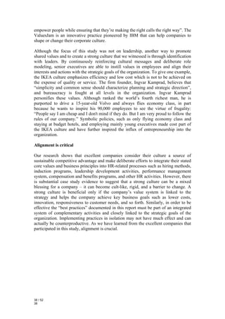 empower people while ensuring that they’re making the right calls the right way”. The
ValuesJam is an innovative practice pioneered by IBM that can help companies to
shape or change their corporate culture.

Although the focus of this study was not on leadership, another way to promote
shared values and to create a strong culture that we witnessed is through identification
with leaders. By continuously reinforcing cultural messages and deliberate role
modeling, senior executives are able to instill values in employees and align their
interests and actions with the strategic goals of the organization. To give one example,
the IKEA culture emphasizes efficiency and low cost which is not to be achieved on
the expense of quality or service. The firm founder, Ingvar Kamprad, believes that
“simplicity and common sense should characterize planning and strategic direction”,
and bureaucracy is fought at all levels in the organization. Ingvar Kamprad
personifies these values. Although ranked the world’s fourth richest man, he is
purported to drive a 15-year-old Volvo and always flies economy class, in part
because he wants to inspire his 90,000 employees to see the virtue of frugality:
“People say I am cheap and I don't mind if they do. But I am very proud to follow the
rules of our company.” Symbolic policies, such as only flying economy class and
staying at budget hotels, and employing mainly young executives made cost part of
the IKEA culture and have further inspired the influx of entrepreneurship into the
organization.

Alignment is critical

Our research shows that excellent companies consider their culture a source of
sustainable competitive advantage and make deliberate efforts to integrate their stated
core values and business principles into HR-related processes such as hiring methods,
induction programs, leadership development activities, performance management
system, compensation and benefits programs, and other HR activities. However, there
is substantial case study evidence to suggest that a strong culture can be a mixed
blessing for a company – it can become cult-like, rigid, and a barrier to change. A
strong culture is beneficial only if the company’s value system is linked to the
strategy and helps the company achieve key business goals such as lower costs,
innovation, responsiveness to customer needs, and so forth. Similarly, in order to be
effective the “best practices” documented in this report must be part of an integrated
system of complementary activities and closely linked to the strategic goals of the
organization. Implementing practices in isolation may not have much effect and can
actually be counterproductive. As we have learned from the excellent companies that
participated in this study, alignment is crucial.




38 / 52
38
 