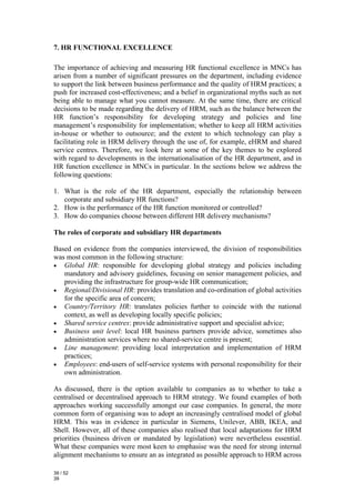 7. HR FUNCTIONAL EXCELLENCE

The importance of achieving and measuring HR functional excellence in MNCs has
arisen from a number of significant pressures on the department, including evidence
to support the link between business performance and the quality of HRM practices; a
push for increased cost-effectiveness; and a belief in organizational myths such as not
being able to manage what you cannot measure. At the same time, there are critical
decisions to be made regarding the delivery of HRM, such as the balance between the
HR function’s responsibility for developing strategy and policies and line
management’s responsibility for implementation; whether to keep all HRM activities
in-house or whether to outsource; and the extent to which technology can play a
facilitating role in HRM delivery through the use of, for example, eHRM and shared
service centres. Therefore, we look here at some of the key themes to be explored
with regard to developments in the internationalisation of the HR department, and in
HR function excellence in MNCs in particular. In the sections below we address the
following questions:

1. What is the role of the HR department, especially the relationship between
   corporate and subsidiary HR functions?
2. How is the performance of the HR function monitored or controlled?
3. How do companies choose between different HR delivery mechanisms?

The roles of corporate and subsidiary HR departments

Based on evidence from the companies interviewed, the division of responsibilities
was most common in the following structure:
• Global HR: responsible for developing global strategy and policies including
   mandatory and advisory guidelines, focusing on senior management policies, and
   providing the infrastructure for group-wide HR communication;
• Regional/Divisional HR: provides translation and co-ordination of global activities
   for the specific area of concern;
• Country/Territory HR: translates policies further to coincide with the national
   context, as well as developing locally specific policies;
• Shared service centres: provide administrative support and specialist advice;
• Business unit level: local HR business partners provide advice, sometimes also
   administration services where no shared-service centre is present;
• Line management: providing local interpretation and implementation of HRM
   practices;
• Employees: end-users of self-service systems with personal responsibility for their
   own administration.

As discussed, there is the option available to companies as to whether to take a
centralised or decentralised approach to HRM strategy. We found examples of both
approaches working successfully amongst our case companies. In general, the more
common form of organising was to adopt an increasingly centralised model of global
HRM. This was in evidence in particular in Siemens, Unilever, ABB, IKEA, and
Shell. However, all of these companies also realised that local adaptations for HRM
priorities (business driven or mandated by legislation) were nevertheless essential.
What these companies were most keen to emphasise was the need for strong internal
alignment mechanisms to ensure an as integrated as possible approach to HRM across

39 / 52
39
 