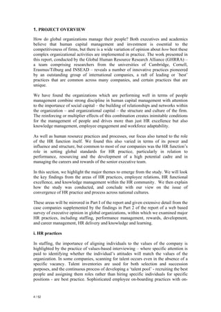 1. PROJECT OVERVIEW

How do global organizations manage their people? Both executives and academics
believe that human capital management and investment is essential to the
competitiveness of firms, but there is a wide variation of opinion about how best these
complex organizational activities are implemented in practice. The work presented in
this report, conducted by the Global Human Resource Research Alliance (GHRRA) –
a team comprising researchers from the universities of Cambridge, Cornell,
Erasmus/Tilburg and INSEAD – reveals a number of innovative practices pioneered
by an outstanding group of international companies, a raft of leading or `best’
practices that are common across many companies, and certain practices that are
unique.

We have found the organizations which are performing well in terms of people
management combine strong discipline in human capital management with attention
to the importance of social capital – the building of relationships and networks within
the organization – and organizational capital – the structure and culture of the firm.
The reinforcing or multiplier effects of this combination creates inimitable conditions
for the management of people and drives more than just HR excellence but also
knowledge management, employee engagement and workforce adaptability.

As well as human resource practices and processes, our focus also turned to the role
of the HR function itself. We found this also varied in terms of its power and
influence and structure, but common to most of our companies was the HR function’s
role in setting global standards for HR practice, particularly in relation to
performance, resourcing and the development of a high potential cadre and in
managing the careers and rewards of the senior executive team.

In this section, we highlight the major themes to emerge from the study. We will look
the key findings from the areas of HR practices, employee relations, HR functional
excellence, and knowledge management within the HR community. We then explain
how the study was conducted, and conclude with our view on the issue of
convergence of HR practice and process across national cultures.

These areas will be mirrored in Part I of the report and given extensive detail from the
case companies supplemented by the findings in Part 2 of the report of a web based
survey of executive opinion in global organizations, within which we examined major
HR practices, including staffing, performance management, rewards, development,
and career management, HR delivery and knowledge and learning.

i. HR practices

In staffing, the importance of aligning individuals to the values of the company is
highlighted by the practice of values-based interviewing – where specific attention is
paid to identifying whether the individual’s attitudes will match the values of the
organization. In some companies, scanning for talent occurs even in the absence of a
specific vacancy. Talent inventories are used for both selection and succession
purposes, and the continuous process of developing a ‘talent pool’ - recruiting the best
people and assigning them roles rather than hiring specific individuals for specific
positions - are best practice. Sophisticated employee on-boarding practices with on-


4 / 52
 