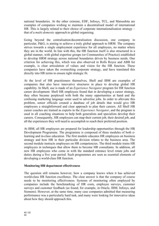 national boundaries. At the other extreme, EDF, Infosys, TCL, and Matsushita are
examples of companies wishing to maintain a decentralised model of international
HR. This is largely related to their choice of corporate internationalisation strategy –
that of a multi-domestic approach to global organising.

Going beyond the centralisation/decentralisation discussion, one company in
particular, P&G, is aiming to achieve a truly global approach to HRM. The company
strives towards a single employment experience for all employees, no matter where
they are in the world. In line with this, the HR function itself is also structured in a
global manner, with global expertise groups (or Communities of Practice) established
to develop HRM strategy across national boundaries driven by business needs. One
criterion for achieving this, which was also observed in Rolls Royce and ABB for
example, is clear articulation of values and vision for the HR function. These
companies have taken the overarching corporate strategy, and have translated this
directly into HR terms to ensure tight strategic fit.

At the level of HR practitioners themselves, Shell and IBM are examples of
companies that also have innovative structures in place to develop global HR
capability. In Shell, use is made of an Experience Navigator program for HR function
career development. Shell HR employees found that in developing a career strategy,
they often became perplexed with both the many opportunities at hand and the
confusing marketing language some used to advertise jobs. In order to alleviate this
problem, senior officials created a database of job details that would give HR
employees a straightforward and clear approach to plan their careers. All Shell HR
career coaches are trained as experts in the Experience Navigator, and the program is
used in all coaching situations to help both generalists and specialists develop their
careers. Consequently, HR employees can map their current job, their desired job, and
all the experiences they will need to accomplish to reach their preferred position.

At IBM, all HR employees are prepared for leadership opportunities through the HR
Development Programme. The programme is composed of three modules of both e-
learning and in-class education. The first module educates HR employees on business
strategy and how HR in their particular division relates to the business area. The
second module instructs employees on HR competencies. The third module trains HR
employees in techniques that allow them to become HR consultants. In addition, all
new HR employees who come in with the standard entrance level rotate jobs and
duties during a five year period. Such programmes are seen as essential elements of
developing a world-class HR function.

Monitoring HR department effectiveness

The question still remains however, how a company knows when it has achieved
world-class HR function excellence. The clear answer is that the company of course
needs to be monitoring effectiveness. Systems of monitoring often employed by
companies include the benchmarking of HR costs, employee surveys, customer
surveys and customer feedback (as found, for example, in Oracle, IBM, Infosys, and
Siemens). However, at the same time, many case companies admitted that measuring
performance was a particularly hard task, and many were looking for innovative ideas
about how they should approach this.



40 / 52
40
 