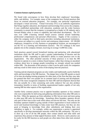 Common human capital practices

We found wide convergence in how firms develop their employees’ knowledge,
skills, and abilities. For example, many of the companies have formal practices that
focus on external education programs. For example, one particular organization
developed a virtual university. Virtual University (VU) is an umbrella organisation
that brings together education, development and knowledge from across the company.
It uses established partnerships with education, academia and the wider business
community to ensure that the company is recognised as a leader in UK industry and a
forward thinker when it comes to capability and individual development. The VU
runs over 3,000 e-learning intranet based courses centred around leadership,
professional competencies and personal effectiveness. Supply of the e-courses is
either the company itself or third party providers including educational institutions.
All courses are subject to a yearly review and continuous improvement. All 100,000
employees, irrespective of role, business or geographical location, are encouraged to
use the VU as a learning and information resource. The VU webpage is the most
popular site on the company intranet, receiving on average 12,000 hits a day.

Such practices geared toward formalized training and partnering with educational
institutions allow the HR staff to gain a greater understanding of theories and the
profession of HR—expanding an individual’s ability to create practices new to the
organization. The other potential outcome of these practices is to train the HR
function to operate in a more evidence based manner, rather than relying on anecdotal
evidence about how to manage people (something we strongly sensed was needed
within HR). The downside of this practice is that it can be quite costly for companies
and may result in little return in terms of developing innovate practices.

Training and development programs are also widely and traditionally used to build the
skills and knowledge of the HR function. The danger here is that HR spends so much
of its time developing training programs for other parts of the firm that they may take
for granted that their own people are in constant need of training and development.
Some of the more recognized companies for their HR staff development showed that
this can actually be a time consuming and costly endeavor but can also produce
tremendous benefits in terms of building organizational leaders capable of not only
running HR but other aspects of the organization.

Another fairly common practice was to appoint boundary spanners or key contacts
who were responsible for delivering and gathering information from other HR units in
the firm. Often the spanners go from subsidiary to HQ, but are more and more going
to other peer HR units for knowledge. Sometimes these boundary spanners devote
only part of their time to this work while others will devote full time. Not only are the
boundary spanners helpful in going outside of their organization to local contacts for
novel and localized knowledge to help create local HR practices, but they are also
good at bringing in knowledge from other subsidiaries and helping their own
subsidiary to apply it. For example, within one organization a person is appointed
specifically to develop international networks within the HR community. The aim is
to draw up a list of all the HR people, their contact details and what skills and
experience they possess to help support business needs. However, such a practice can
be costly for the HR function as such people are often taken from other task oriented
work.

45 / 52
45
 