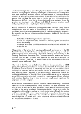 Another common practice is found through participation in academic groups and HR
societies. Such groups are primarily most helpful for networking and sharing ideas
with other companies. However, there is also some element of knowledge creation
that goes on where organizations can learn from the latest research of innovative and
cutting edge practices that might then be applied to their own organizations.
However, the difficulty here lies in the application of these practices. Often the
practices are transferred with different and difficult contexts, creating causal
ambiguity and application complexity for the recipient firm.

Finally, communities of practice are gaining ground in HR functions. Many are still
experimenting with the notion of communities of practice, while others have
developed full-scale communities supported by IT systems and incentive structures.
For example, one firm has built communities of practices (CoP) with the following
objectives:

     •    To build individual and organisational capabilities;
     •    to share and reapply knowledge within HRM, bringing together best practices
          across the company;
     •    to own the projects on the initiative calendar and work towards achieving the
          action plan set.

The priorities of the various CoPs are discussed internally and approved by the HR
Leadership team. Small task forces are then set up within a group to work on
particular policy issues, researching a topic both internally and externally to the
company. These teams report back to the CoP with suggestions, the CoP then decides
direction, and the HR Leadership team approves the final policy document. In
addition to the policy itself, the CoP also develops appropriate tools and deployment
materials such as leaflets and videos

The work of the CoPs has resulted in less difference between countries in HRM
policy, although variety in application does exist. Business units do not need to gather
information for every country in which they are based, but can rely on the CoP to
come up with a suitable baseline policy which can then be implemented with a local
spin where necessary. Ownership of the policy has also been created through the
multi-stakeholder nature of the CoP. There are also efficiency savings as previously
every HR team was inventing their own policies resulting many different solutions
and priorities. Equally, there is now a consistent employment experience for
employees across the company.

In one division, communities of practice have been set up supported by a web-based
tool which offers knowledge sharing topics. Individuals can enter information they
want to share as well as read what others have posted. Contact information is also
provided so that people can discuss things together further. People are rewarded for
participating with small gifts or dinner as a motivational gesture. There is also another
web-based system, which allows people to enter their own skills, so that people can
then search when they need expertise in a particular area. International meetings and
networking events also help to build a basis for contacts which can then be continued
via less personal methods such as email.




47 / 52
47
 