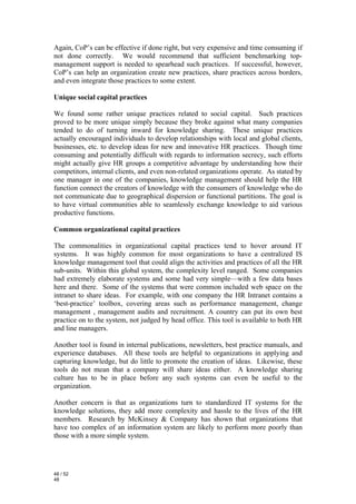 Again, CoP’s can be effective if done right, but very expensive and time consuming if
not done correctly. We would recommend that sufficient benchmarking top-
management support is needed to spearhead such practices. If successful, however,
CoP’s can help an organization create new practices, share practices across borders,
and even integrate those practices to some extent.

Unique social capital practices

We found some rather unique practices related to social capital. Such practices
proved to be more unique simply because they broke against what many companies
tended to do of turning inward for knowledge sharing. These unique practices
actually encouraged individuals to develop relationships with local and global clients,
businesses, etc. to develop ideas for new and innovative HR practices. Though time
consuming and potentially difficult with regards to information secrecy, such efforts
might actually give HR groups a competitive advantage by understanding how their
competitors, internal clients, and even non-related organizations operate. As stated by
one manager in one of the companies, knowledge management should help the HR
function connect the creators of knowledge with the consumers of knowledge who do
not communicate due to geographical dispersion or functional partitions. The goal is
to have virtual communities able to seamlessly exchange knowledge to aid various
productive functions.

Common organizational capital practices

The commonalities in organizational capital practices tend to hover around IT
systems. It was highly common for most organizations to have a centralized IS
knowledge management tool that could align the activities and practices of all the HR
sub-units. Within this global system, the complexity level ranged. Some companies
had extremely elaborate systems and some had very simple—with a few data bases
here and there. Some of the systems that were common included web space on the
intranet to share ideas. For example, with one company the HR Intranet contains a
‘best-practice’ toolbox, covering areas such as performance management, change
management , management audits and recruitment. A country can put its own best
practice on to the system, not judged by head office. This tool is available to both HR
and line managers.

Another tool is found in internal publications, newsletters, best practice manuals, and
experience databases. All these tools are helpful to organizations in applying and
capturing knowledge, but do little to promote the creation of ideas. Likewise, these
tools do not mean that a company will share ideas either. A knowledge sharing
culture has to be in place before any such systems can even be useful to the
organization.

Another concern is that as organizations turn to standardized IT systems for the
knowledge solutions, they add more complexity and hassle to the lives of the HR
members. Research by McKinsey & Company has shown that organizations that
have too complex of an information system are likely to perform more poorly than
those with a more simple system.




48 / 52
48
 