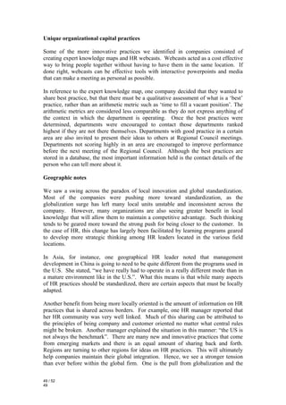 Unique organizational capital practices

Some of the more innovative practices we identified in companies consisted of
creating expert knowledge maps and HR webcasts. Webcasts acted as a cost effective
way to bring people together without having to have them in the same location. If
done right, webcasts can be effective tools with interactive powerpoints and media
that can make a meeting as personal as possible.

In reference to the expert knowledge map, one company decided that they wanted to
share best practice, but that there must be a qualitative assessment of what is a ‘best’
practice, rather than an arithmetic metric such as ‘time to fill a vacant position’. The
arithmetic metrics are considered less comparable as they do not express anything of
the context in which the department is operating. Once the best practices were
determined, departments were encouraged to contact those departments ranked
highest if they are not there themselves. Departments with good practice in a certain
area are also invited to present their ideas to others at Regional Council meetings.
Departments not scoring highly in an area are encouraged to improve performance
before the next meeting of the Regional Council. Although the best practices are
stored in a database, the most important information held is the contact details of the
person who can tell more about it.

Geographic notes

We saw a swing across the paradox of local innovation and global standardization.
Most of the companies were pushing more toward standardization, as the
globalization surge has left many local units unstable and inconsistent across the
company. However, many organizations are also seeing greater benefit in local
knowledge that will allow them to maintain a competitive advantage. Such thinking
tends to be geared more toward the strong push for being closer to the customer. In
the case of HR, this change has largely been facilitated by learning programs geared
to develop more strategic thinking among HR leaders located in the various field
locations.

In Asia, for instance, one geographical HR leader noted that management
development in China is going to need to be quite different from the programs used in
the U.S. She stated, “we have really had to operate in a really different mode than in
a mature environment like in the U.S.”. What this means is that while many aspects
of HR practices should be standardized, there are certain aspects that must be locally
adapted.

Another benefit from being more locally oriented is the amount of information on HR
practices that is shared across borders. For example, one HR manager reported that
her HR community was very well linked. Much of this sharing can be attributed to
the principles of being company and customer oriented no matter what central rules
might be broken. Another manager explained the situation in this manner: “the US is
not always the benchmark”. There are many new and innovative practices that come
from emerging markets and there is an equal amount of sharing back and forth.
Regions are turning to other regions for ideas on HR practices. This will ultimately
help companies maintain their global integration. Hence, we see a stronger tension
than ever before within the global firm. One is the pull from globalization and the

49 / 52
49
 