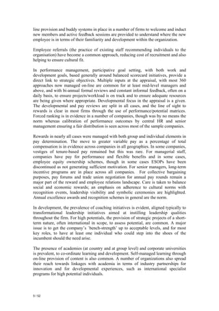 line provision and buddy systems in place in a number of firms to welcome and induct
new members and active feedback sessions are provided to understand where the new
employee is in terms of their familiarity and development within the organization.

Employee referrals (the practice of existing staff recommending individuals to the
organisation) have become a common approach, reducing cost of recruitment and also
helping to ensure cultural fit.

In performance management, participative goal setting, with both work and
development goals, based generally around balanced scorecard initiatives, provide a
direct link to strategic objectives. Multiple inputs at the appraisal, with most 360
approaches now managed on-line are common for at least mid-level managers and
above, and with bi-annual formal reviews and constant informal feedback, often on a
daily basis, to ensure projects/workload is on track and to ensure adequate resources
are being given where appropriate. Developmental focus in the appraisal is a given.
The developmental and pay reviews are split in all cases, and the line of sight to
rewards is clear in most firms through the use of performance/potential matrices.
Forced ranking is in evidence in a number of companies, though was by no means the
norm whereas calibration of performance outcomes by central HR and senior
management ensuring a fair distribution is seen across most of the sample companies.

Rewards in nearly all cases were managed with both group and individual elements in
pay determination. The move to greater variable pay as a percentage of total
compensation is in evidence across companies in all geographies. In some companies,
vestiges of tenure-based pay remained but this was rare. For managerial staff,
companies have pay for performance and flexible benefits and in some cases,
employee equity ownership schemes, though in some cases ESOPs have been
discontinued as not generating sufficient motivation. For senior managers, long-term
incentive programs are in place across all companies. For collective bargaining
purposes, pay forums and trade union negotiation for annual pay rounds remain a
major part of the reward and employee relations landscape. Care is taken to balance
social and economic rewards; an emphasis on adherence to cultural norms with
recognition events, leadership visibility and symbolic ceremonies are highlighted.
Annual excellence awards and recognition schemes in general are the norm.

In development, the prevalence of coaching initiatives is evident, aligned typically to
transformational leadership initiatives aimed at instilling leadership qualities
throughout the firm. For high potentials, the provision of strategic projects of a short-
term nature, often international in scope, to assess potential, are common. A major
issue is to get the company’s `bench-strength’ up to acceptable levels, and for most
key roles, to have at least one individual who could step into the shoes of the
incumbent should the need arise.

The presence of academies (at country and at group level) and corporate universities
is prevalent, to co-ordinate learning and development. Self-managed learning through
on-line provision of content is also common. A number of organizations also spread
their reach towards linkages with academia in terms of industry partnerships for
innovation and for developmental experiences, such as international specialist
programs for high potential individuals.



5 / 52
 