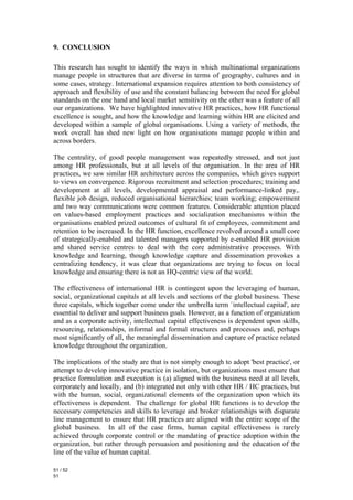 9. CONCLUSION

This research has sought to identify the ways in which multinational organizations
manage people in structures that are diverse in terms of geography, cultures and in
some cases, strategy. International expansion requires attention to both consistency of
approach and flexibility of use and the constant balancing between the need for global
standards on the one hand and local market sensitivity on the other was a feature of all
our organizations. We have highlighted innovative HR practices, how HR functional
excellence is sought, and how the knowledge and learning within HR are elicited and
developed within a sample of global organisations. Using a variety of methods, the
work overall has shed new light on how organisations manage people within and
across borders.

The centrality, of good people management was repeatedly stressed, and not just
among HR professionals, but at all levels of the organisation. In the area of HR
practices, we saw similar HR architecture across the companies, which gives support
to views on convergence. Rigorous recruitment and selection procedures; training and
development at all levels, developmental appraisal and performance-linked pay,.
flexible job design, reduced organisational hierarchies; team working; empowerment
and two way communications were common features. Considerable attention placed
on values-based employment practices and socialization mechanisms within the
organisations enabled prized outcomes of cultural fit of employees, commitment and
retention to be increased. In the HR function, excellence revolved around a small core
of strategically-enabled and talented managers supported by e-enabled HR provision
and shared service centres to deal with the core administrative processes. With
knowledge and learning, though knowledge capture and dissemination provokes a
centralizing tendency, it was clear that organizations are trying to focus on local
knowledge and ensuring there is not an HQ-centric view of the world.

The effectiveness of international HR is contingent upon the leveraging of human,
social, organizational capitals at all levels and sections of the global business. These
three capitals, which together come under the umbrella term `intellectual capital', are
essential to deliver and support business goals. However, as a function of organization
and as a corporate activity, intellectual capital effectiveness is dependent upon skills,
resourcing, relationships, informal and formal structures and processes and, perhaps
most significantly of all, the meaningful dissemination and capture of practice related
knowledge throughout the organization.

The implications of the study are that is not simply enough to adopt 'best practice', or
attempt to develop innovative practice in isolation, but organizations must ensure that
practice formulation and execution is (a) aligned with the business need at all levels,
corporately and locally, and (b) integrated not only with other HR / HC practices, but
with the human, social, organizational elements of the organization upon which its
effectiveness is dependent. The challenge for global HR functions is to develop the
necessary competencies and skills to leverage and broker relationships with disparate
line management to ensure that HR practices are aligned with the entire scope of the
global business. In all of the case firms, human capital effectiveness is rarely
achieved through corporate control or the mandating of practice adoption within the
organization, but rather through persuasion and positioning and the education of the
line of the value of human capital.

51 / 52
51
 