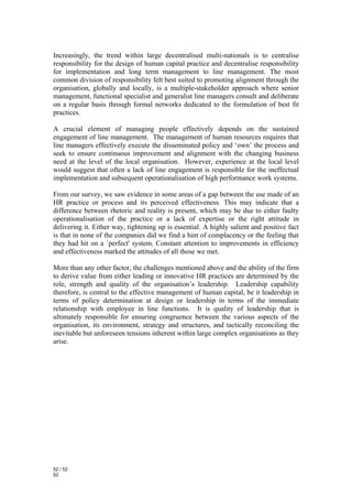 Increasingly, the trend within large decentralised multi-nationals is to centralise
responsibility for the design of human capital practice and decentralise responsibility
for implementation and long term management to line management. The most
common division of responsibility felt best suited to promoting alignment through the
organisation, globally and locally, is a multiple-stakeholder approach where senior
management, functional specialist and generalist line managers consult and deliberate
on a regular basis through formal networks dedicated to the formulation of best fit
practices.

A crucial element of managing people effectively depends on the sustained
engagement of line management. The management of human resources requires that
line managers effectively execute the disseminated policy and ‘own’ the process and
seek to ensure continuous improvement and alignment with the changing business
need at the level of the local organisation. However, experience at the local level
would suggest that often a lack of line engagement is responsible for the ineffectual
implementation and subsequent operationalisation of high performance work systems.

From our survey, we saw evidence in some areas of a gap between the use made of an
HR practice or process and its perceived effectiveness. This may indicate that a
difference between rhetoric and reality is present, which may be due to either faulty
operationalisation of the practice or a lack of expertise or the right attitude in
delivering it. Either way, tightening up is essential. A highly salient and positive fact
is that in none of the companies did we find a hint of complacency or the feeling that
they had hit on a `perfect' system. Constant attention to improvements in efficiency
and effectiveness marked the attitudes of all those we met.

More than any other factor, the challenges mentioned above and the ability of the firm
to derive value from either leading or innovative HR practices are determined by the
role, strength and quality of the organisation’s leadership. Leadership capability
therefore, is central to the effective management of human capital, be it leadership in
terms of policy determination at design or leadership in terms of the immediate
relationship with employee in line functions. It is quality of leadership that is
ultimately responsible for ensuring congruence between the various aspects of the
organisation, its environment, strategy and structures, and tactically reconciling the
inevitable but unforeseen tensions inherent within large complex organisations as they
arise.




52 / 52
52
 