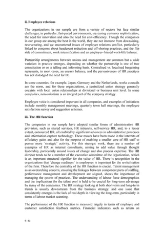 ii. Employee relations

The organizations in our sample are from a variety of sectors but face similar
challenges, in particular; fast-paced environments, increasing customer sophistication,
the need for innovation and also the need for cost-efficiency. Though the companies
in our group are among the best in the world, they are not immune from downsizing,
restructuring, and we encountered issues of employee relations conflict, particularly
linked to concerns about headcount reduction and off-shoring practices, and the flip
side of commitment, work intensification and an employer- biased work-life balance.

Partnership arrangements between unions and management are common but a wide
variation in practice emerges, depending on whether the partnership is one of true
consultation or on a telling and informing basis. Centralised vs. localised bargaining
represents, in most cases, an uneasy balance, and the pervasiveness of HR practices
has not dislodged the need for IR.

In some countries, for example, Japan, Germany and the Netherlands, works councils
are the norm, and for these organizations, a centralized union strategy generally
coexists with local union relationships at divisional or business unit level. In some
companies, non-unionism is an integral part of the company strategy.

Employee voice is considered important in all companies, and examples of initiatives
include monthly management meetings, quarterly town hall meetings, the employee
satisfaction survey and suggestion schemes.

iii. The HR function

The companies in our sample have adopted similar forms of administrative HR
provision, such as shared services, HR intranets, self-service HR, and, to a lesser
extent, outsourced HR, all enabled by significant advances in administrative processes
and information-capture technology. These moves have been made in the interests of
efficiency gains and also for the purpose of enabling a smaller core of HR staff to
pursue more `strategic’ activity. For this strategic work, there are a number of
examples of HR as internal consultants, aiming to add value through thought
leadership, particularly around issues of change and also process expertise. The HR
director tends to be a member of the executive committee of the organization, which
is an important structural signifier for the value of HR. There is recognition in the
organizations that `change readiness’ in employees is important for the revitalisation
of the firm. Therefore the centrality of the HR function is crucial. Talent management
as an overarching concern, ensuring the linkages between component parts of staffing,
performance management and development are aligned, shows the importance of
managing the system of practices. The understanding of labour force demographics
and the implications for the talent pool is held to be crucial for long-term advantage
by many of the companies. The HR strategy looking at both short-term and long-term
trends is usually downstream from the business strategy, and one issue that
consistently emerges is the lack of real depth in viewing the long-term, particularly in
terms of labour market scanning.

The performance of the HR function is measured largely in terms of employee and
customer satisfaction feedback metrics. Financial indicators such as return on


6 / 52
 
