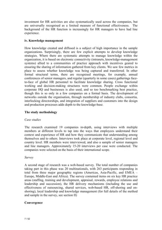 investment for HR activities are also systematically used across the companies, but
are universally recognised as a limited measure of functional effectiveness. The
background of the HR function is increasingly for HR managers to have had line
experience.

iv. Knowledge management

How knowledge created and diffused is a subject of high importance in the sample
organizations. Surprisingly, there are few explicit attempts to develop knowledge
strategies. Where there are systematic attempts to manage knowledge within the
organization, it is based on electronic connectivity (intranets, knowledge-management
systems) allied to a communities of practice approach with incentives geared to
ensuring the sharing of information gathered from key clients. We saw few metrics in
place to assess whether knowledge was being captured and transferred. In other
formal structural terms, there are recognised meetings, for example, annual
conferences of senior managers, and regular (quarterly in some cases) gatherings face-
to-face of global HR personnel to facilitate knowledge sharing. Cross functional
working and decision-making structures were common. People exchange within
corporate HQ and businesses is also used, and so too benchmarking best practice,
though this is so only in a few companies on a formal basis. The development of
networks outside the organisation, through membership of industry clubs, consortia,
interlocking directorships, and integration of suppliers and customers into the design
and production processes adds depth to the knowledge-base.

The study methodology

Case studies

The research examined 19 companies in-depth, using interviews with multiple
members at different levels to tap into the ways that employees understand their
context and experience of HR and how they communicate that understanding among
themselves and to others. Interviews took place at corporate level, regional level and
country level. HR members were interviewed, and also a sample of senior managers
and line managers. Approximately 15-20 interviews per case were conducted. The
companies were selected on the basis of their international scope.

Survey

A second stage of research was a web-based survey. The total number of companies
taking part in this phase was 20 multinationals, with 263 participants responding in
total from three major geographic regions (Americas, Asia-Pacific, and EMEA –
Europe, Middle-East and Africa). The survey contained items on six key HR practice
areas (staffing, training and development, appraisal, rewards, employee relations and
leadership and succession), the HR delivery mechanisms (including the use and
effectiveness of outsourcing, shared services, web-based HR, off-shoring and on-
shoring), local leadership and knowledge management (for full details of the method
and sample in the survey, see section II)

Convergence



7 / 52
 