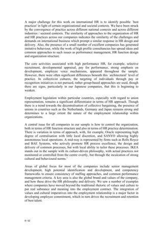 A major challenge for this work on international HR is to identify possible `best
practices' in light of certain organizational and societal contexts. We have been struck
by the convergence of practice across different national contexts and across different
industries / sectoral contexts. The similarity of approaches to the organization of HR
and HR practices across our companies indicates the similarity of the challenges and
demands on international business which prompt a similar response in HR design and
delivery. Also, the presence of a small number of excellent companies has generated
imitative behaviour, while the work of high profile consultancies has spread ideas and
common approaches to such issues as performance management, HR function design
and organization structure.

The core activities associated with high performance HR, for example, selective
recruitment, developmental appraisal, pay for performance, strong emphasis on
development, employee voice mechanisms, appeared throughout the sample.
However, there were often significant differences beneath this `architectural’ level of
practice. In collectivist cultures, the targeting of individuals through pay or
recognition initiatives is not pursued, rather group-based approaches are used, though
there are signs, particularly in our Japanese companies, that this is beginning to
weaken.

Employment legislation within particular countries, especially with regard to union
representation, remains a significant differentiator in terms of HR approach. Though
there is a trend towards the decentralisation of collective bargaining, the presence of
unions in countries such as the Netherlands, Germany and Japan remains strong and
determines to a large extent the nature of the employment relationship within
organizations.

A central issue for all companies in our sample is how to control the organization,
both in terms of HR function structure and also in terms of HR practice determination.
There is variation in terms of approach, with, for example, Oracle representing high
degree of centralisation with little local discretion, and SANYO allowing highly
autonomous local operations. A mid-way is represented by firms such as Rolls Royce
and BAE Systems, who actively promote HR process excellence, the design and
delivery of common processes, but with local ability to tailor these processes. IKEA
stands out in the sample with its culture-driven philosophy, with actual practices not
monitored or controlled from the centre overtly, but through the inculcation of strong
cultural and behavioural norms.’

Areas of global focus for most of the companies include senior management
development, high potential identification and development, and competency
frameworks to ensure consistency of staffing approaches, and common performance
management criteria. A key area is also the global brand and values of the company,
and how these drive the HR philosophy and delivery. We saw a number of examples
where companies have moved beyond the traditional rhetoric of values and culture to
put real substance and meaning into the employment contract. The integration of
values and cultural imperatives into the employment relationship is a major factor in
developing employee commitment, which in turn drives the recruitment and retention
of best talent.




8 / 52
 