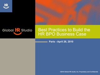 Best Practices to Build the HR BPO Business Case Paris - April 26, 2010 ©2010 Global HR studio, Inc. Proprietary and Confidential 