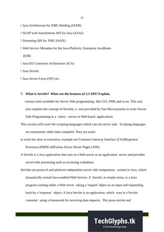 11
 Java Architecture for XML Binding (JAXB)
 SOAP with Attachments API for Java (SAAJ)
 Streaming API for XML (StAX)
 Web Service Metadata for the Java Platform, Enterprise JavaBeans
(EJB)
 Java EE Connector Architecture (JCA)
 Java Servlet
 Java Server Faces (JSF) etc.
7. What is Servlet? What are the features of 2.5 API? Explain.
various tools available for Server Side programming like CGI, PHP, and so on. This unit
also explains the concept of Servlets, a tool provided by Sun Microsystems to write Server
Side Programming in a client – server or Web based applications
This section will cover the scripting-languages which can run server side. Scripting languages
are interpreted, rather than compiled. They are easier
to write but slow in execution. example are Common Gateway Interface (CGI)Hypertext
Processor (PHP)ColdFusion Active Server Pages (ASP)
A Servlet is a Java application that runs in a Web server or an application server and provides
server-side processing such as accessing a database.
Servlets are protocol and platform independent server side components, written in Java, which
dynamically extend Java-enabled Web Servers. A Servlet, in simple terms, is a Java
program running under a Web server taking a 'request' object as an input and responding
back by a 'response' object. A Java Servlet is an application, which runs in a Servlet
container using a framework for servicing data requests. The javax.servlet and
 
