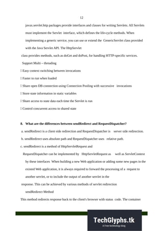 12
javax.servlet.http packages provide interfaces and classes for writing Servlets. All Servlets
must implement the Servlet interface, which defines the life-cycle methods. When
implementing a generic service, you can use or extend the GenericServlet class provided
with the Java Servlet API. The HttpServlet
class provides methods, such as doGet and doPost, for handling HTTP-specific services.
Support Multi – threading
 Easy context switching between invocations
 Faster to run when loaded
 Share open DB connection using Connection Pooling with successive invocations
 Store state information in static variables
 Share access to state data each time the Servlet is run
 Control concurrent access to shared state
8. What are the differences between sendRedirect and RequestDispatcher?
a. sendRedirect is a client side redirection and RequestDispatcher is server side redirection.
b. sendRedirect uses absolute path and RequestDispatcher uses relative path.
c. sendRedirect is a method of HttpServletRequest and
RequestDispatcher can be implemented by HttpServletRequest as well as ServletContext
by these interfaces When building a new Web application or adding some new pages in the
existed Web application, it is always required to forward the processing of a request to
another servlet, or to include the output of another servlet in the
response. This can be achieved by various methods of servlet redirection
sendRedirect Method
This method redirects response back to the client's browser with status code. The container
 