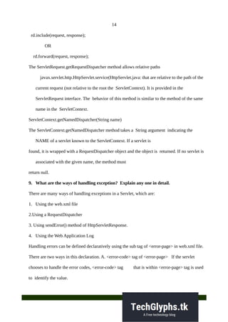 14
rd.include(request, response);
OR
rd.forward(request, response);
The ServletRequest.getRequestDispatcher method allows relative paths
javax.servlet.http.HttpServlet.service(HttpServlet.java: that are relative to the path of the
current request (not relative to the root the ServletContext). It is provided in the
ServletRequest interface. The behavior of this method is similar to the method of the same
name in the ServletContext.
ServletContext.getNamedDispatcher(String name)
The ServletContext.getNamedDispatcher method takes a String argument indicating the
NAME of a servlet known to the ServletContext. If a servlet is
found, it is wrapped with a RequestDispatcher object and the object is returned. If no servlet is
associated with the given name, the method must
return null.
9. What are the ways of handling exception? Explain any one in detail.
There are many ways of handling exceptions in a Servlet, which are:
1. Using the web.xml file
2.Using a RequestDispatcher
3. Using sendError() method of HttpServletResponse.
4. Using the Web Application Log
Handling errors can be defined declaratively using the sub tag of <error-page> in web.xml file.
There are two ways in this declaration. A. <error-code> tag of <error-page> If the servlet
chooses to handle the error codes, <error-code> tag that is within <error-page> tag is used
to identify the value.
 