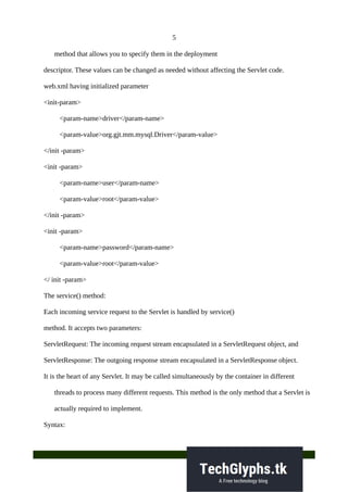 5
method that allows you to specify them in the deployment
descriptor. These values can be changed as needed without affecting the Servlet code.
web.xml having initialized parameter
<init-param>
<param-name>driver</param-name>
<param-value>org.gjt.mm.mysql.Driver</param-value>
</init -param>
<init -param>
<param-name>user</param-name>
<param-value>root</param-value>
</init -param>
<init -param>
<param-name>password</param-name>
<param-value>root</param-value>
</ init -param>
The service() method:
Each incoming service request to the Servlet is handled by service()
method. It accepts two parameters:
ServletRequest: The incoming request stream encapsulated in a ServletRequest object, and
ServletResponse: The outgoing response stream encapsulated in a ServletResponse object.
It is the heart of any Servlet. It may be called simultaneously by the container in different
threads to process many different requests. This method is the only method that a Servlet is
actually required to implement.
Syntax:
 