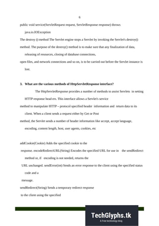 6
public void service(ServletRequest request, ServletResponse response) throws
java.io.IOException
The destroy () method The Servlet engine stops a Servlet by invoking the Servlet's destroy()
method. The purpose of the destroy() method is to make sure that any finalization of data,
releasing of resources, closing of database connections,
open files, and network connections and so on, is to be carried out before the Servlet instance is
lost.
3. What are the various methods of HttpServletResponse interface?
The HttpServletResponse provides a number of methods to assist Servlets in setting
HTTP response head ers. This interface allows a Servlet's service
method to manipulate HTTP – protocol specified header information and return data to its
client. When a client sends a request either by Get or Post
method, the Servlet sends a number of header information like accept, accept language,
encoding, content length, host, user agents, cookies, etc
addCookie(Cookie) Adds the specified cookie to the
response. encodeRedirectURL(String) Encodes the specified URL for use in the sendRedirect
method or, if encoding is not needed, returns the
URL unchanged. sendError(int) Sends an error response to the client using the specified status
code and a
message.
sendRedirect(String) Sends a temporary redirect response
to the client using the specified
 