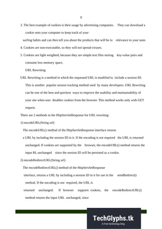 9
3. The best example of cookies is their usage by advertising companies. They can download a
cookie onto your computer to keep track of your
surfing habits and can then tell you about the products that will be in relevance to your taste.
4. Cookies are non-executable, so they will not spread viruses.
5. Cookies are light weighted, because they are simple text files storing key-value pairs and
consume less memory space.
URL Rewriting
URL Rewriting is a method in which the requested URL is modified to include a session ID.
This is another popular session tracking method used by many developers. URL Rewriting
can be one of the best and quickest ways to improve the usability and maintainability of
your site when user disables cookies from the browser. This method works only with GET
request.
There are 2 methods in the HttpServletResponse for URL rewriting:
1) encodeURL(String url)
The encodeURL() method of the HttpServletResponse interface returns
a URL by including the session ID in it. If the encoding is not required the URL is returned
unchanged. If cookies are supported by the browser, the encodeURL() method returns the
input RL unchanged since the session ID will be persisted as a cookie.
2) encodeRedirectURL(String url)
The encodeRedirectURL() method of the HttpServletResponse
interface, returns a URL by including a session ID in it for use in the sendRedirect()
method. If the encoding is not required, the URL is
returned unchanged. If browser supports cookies, the encodeRedirectURL()
method returns the input URL unchanged, since
 