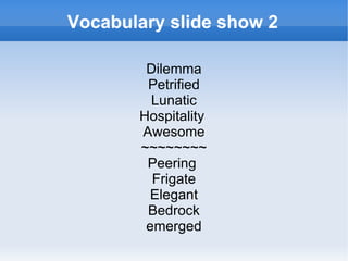Vocabulary slide show 2

        Dilemma
        Petrified
         Lunatic
       Hospitality
       Awesome
       ~~~~~~~~
        Peering
         Frigate
         Elegant
        Bedrock
        emerged
 