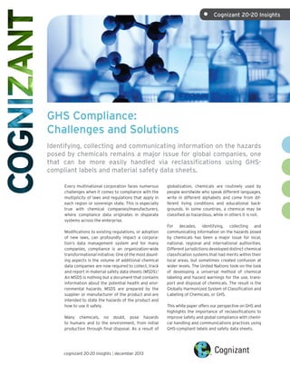 •	

Cognizant 20-20 Insights

GHS Compliance:
Challenges and Solutions
Identifying, collecting and communicating information on the hazards
posed by chemicals remains a major issue for global companies, one
that can be more easily handled via reclassifications using GHScompliant labels and material safety data sheets.
Every multinational corporation faces numerous
challenges when it comes to compliance with the
multiplicity of laws and regulations that apply in
each region or sovereign state. This is especially
true with chemical companies/manufacturers,
where compliance data originates in disparate
systems across the enterprise.
Modifications to existing regulations, or adoption
of new laws, can profoundly impact a corporation’s data management system and for many
companies, compliance is an organization-wide
transformational initiative. One of the most daunting aspects is the volume of additional chemical
data companies are now required to collect, track
and report in material safety data sheets (MSDS).1
An MSDS is nothing but a document that contains
information about the potential health and environmental hazards. MSDS are prepared by the
supplier or manufacturer of the product and are
intended to state the hazards of the product and
how to use it safely.
Many chemicals, no doubt, pose hazards
to humans and to the environment, from initial
production through final disposal. As a result of

cognizant 20-20 insights | december 2013

globalization, chemicals are routinely used by
people worldwide who speak different languages,
write in different alphabets and come from different living conditions and educational backgrounds. In some countries, a chemical may be
classified as hazardous, while in others it is not.
For decades, identifying, collecting and
communicating information on the hazards posed
by chemicals has been a major issue for local,
national, regional and international authorities.
Different jurisdictions developed distinct chemical
classification systems that had merits within their
local areas, but sometimes created confusion at
wider levels. The United Nations took on the task
of developing a universal method of chemical
labeling and hazard warnings for the use, transport and disposal of chemicals. The result is the
Globally Harmonized System of Classification and
Labeling of Chemicals, or GHS.
This white paper offers our perspective on GHS and
highlights the importance of reclassifications to
improve safety and global compliance with chemical handling and communications practices using
GHS-compliant labels and safety data sheets.

 