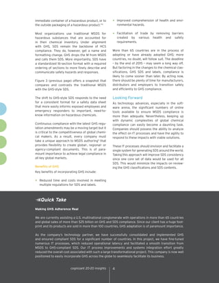 immediate container of a hazardous product, or to
the outside packaging of a hazardous product.”4

•	 Improved comprehension of health and envi-

Most organizations use traditional MSDS for
hazardous substances that are accounted for
in their chemical inventory. Under alignment
with GHS, SDS remain the backbone of HCS
compliance. They do, however, get a name and
formatting change. GHS drops the M from MSDS
and calls them SDS. More importantly, SDS have
a standardized 16-section format with a required
ordering of sections to more finely describe and
communicate safety hazards and responses.

•	Facilitation

Figure 3 (previous page) offers a snapshot that
compares and contrasts the traditional MSDS
with the GHS-style SDS.
The shift to GHS-style SDS responds to the need
for a consistent format for a safety data sheet
that more easily informs exposed employees and
emergency responders to important, need-toknow information on hazardous chemicals.
Continuous compliance with the latest GHS regulation amendments may be a moving target but it
is critical to the competitiveness of global chemical makers. As a result, every company must
take a unique approach to MSDS authoring5 that
provides flexibility to create global-, regional- or
agency-compliant documents. This is of paramount importance to achieve legal compliance in
all key global markets.
Benefits of GHS

ronmental hazards.

of trade by removing barriers
created by various health and safety
requirements.

More than 65 countries are in the process of
adopting or have already adopted GHS; more
countries, no doubt, will follow suit. The deadline
– by the end of 2015 – may seem a long way off.
But factoring in the changes to the chemical classifications, GHS SDS and labels, compliance is
likely to come sooner than later. By acting now,
there should be plenty of time for manufacturers,
distributors and employers to transition safely
and efficiently to GHS compliance.

Looking Forward
As technology advances, especially in the software arena, the significant numbers of online
tools available to ensure MSDS compliance is
more than adequate. Nevertheless, keeping up
with dynamic complexities of global chemical
compliance can easily become a daunting task.
Companies should possess the ability to analyze
the effect on IT processes and have the agility to
respond to these impacts with viable solutions.
These IT processes should envision and facilitate a
single system for generating SDS around the world.
Taking this approach will improve SDS consistency
since one core set of data would be used for all
SDS. This would minimize the impacts on reviewing the GHS classifications and SDS contents.

Key benefits of incorporating GHS include:

•	 Reduced time and costs involved in meeting
multiple regulations for SDS and labels.

Quick Take
Making GHS Adherence Real
We are currently assisting a U.S. multinational conglomerate with operations in more than 65 countries
and global sales of more than $25 billion on GHS and SDS compliance. Since our client has a huge footprint and its products are sold in more than 100 countries, GHS adaptation is of paramount importance.
As the company’s technology partner, we have successfully consolidated and implemented GHS
and ensured compliant SDS for a significant number of countries. In this project, we have fine-tuned
numerous IT processes, which reduced operational latency and facilitated a smooth transition from
MSDS to GHS-compliant SDS. Our IT process improvements and systems integration effort greatly
reduced the overall cost associated with such a large transformational project. This company is now well
positioned to easily incorporate GHS across the globe to seamlessly facilitate its business.

cognizant 20-20 insights

4

 