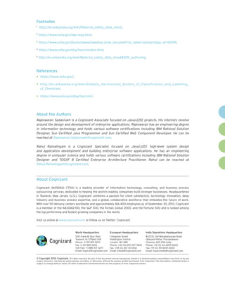 Footnotes
	 http://en.wikipedia.org/wiki/Material_safety_data_sheet.

1

2

https://www.osha.gov/law-regs.html.

3

https://www.osha.gov/pls/oshaweb/owadisp.show_document?p_table=standards&p_id=10099.

4

https://www.osha.gov/dsg/hazcom/ghs.html.

5

http://en.wikipedia.org/wiki/Material_safety_data_sheet#SDS_authoring.

References

•	 https://www.osha.gov/.
•	 http://en.wikipedia.org/wiki/Globally_Harmonized_System_of_Classification_and_Labelling_
of_Chemicals.

•	 https://www.osha.gov/dsg/hazcom/.

About the Authors
Rajeswaran Sadasivam is a Cognizant Associate focused on Java/J2EE projects. His interests revolve
around the design and development of enterprise applications. Rajeswaran has an engineering degree
in information technology and holds various software certifications including IBM Rational Solution
Designer, Sun Certified Java Programmer and Sun Certified Web Component Developer. He can be
reached at Rajeswaran.Sadasivam@cognizant.com.
Rahul Ramalingam is a Cognizant Specialist focused on Java/J2EE high-level system design
and application development and building enterprise software applications. He has an engineering
degree in computer science and holds various software certifications including IBM Rational Solution
Designer and TOGAF 8 Certified Enterprise Architecture Practitioner. Rahul can be reached at
Rahul.Ramalingam@cognizant.com.

About Cognizant
Cognizant (NASDAQ: CTSH) is a leading provider of information technology, consulting, and business process
outsourcing services, dedicated to helping the world’s leading companies build stronger businesses. Headquartered
in Teaneck, New Jersey (U.S.), Cognizant combines a passion for client satisfaction, technology innovation, deep
industry and business process expertise, and a global, collaborative workforce that embodies the future of work.
With over 50 delivery centers worldwide and approximately 166,400 employees as of September 30, 2013, Cognizant
is a member of the NASDAQ-100, the S&P 500, the Forbes Global 2000, and the Fortune 500 and is ranked among
the top performing and fastest growing companies in the world.
Visit us online at www.cognizant.com or follow us on Twitter: Cognizant.

World Headquarters

European Headquarters

India Operations Headquarters

500 Frank W. Burr Blvd.
Teaneck, NJ 07666 USA
Phone: +1 201 801 0233
Fax: +1 201 801 0243
Toll Free: +1 888 937 3277
Email: inquiry@cognizant.com

1 Kingdom Street
Paddington Central
London W2 6BD
Phone: +44 (0) 207 297 7600
Fax: +44 (0) 207 121 0102
Email: infouk@cognizant.com

#5/535, Old Mahabalipuram Road
Okkiyam Pettai, Thoraipakkam
Chennai, 600 096 India
Phone: +91 (0) 44 4209 6000
Fax: +91 (0) 44 4209 6060
Email: inquiryindia@cognizant.com

©
­­ Copyright 2013, Cognizant. All rights reserved. No part of this document may be reproduced, stored in a retrieval system, transmitted in any form or by any
means, electronic, mechanical, photocopying, recording, or otherwise, without the express written permission from Cognizant. The information contained herein is
subject to change without notice. All other trademarks mentioned herein are the property of their respective owners.

 