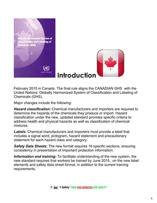 6
Introduction
February 2015 in Canada The final rule aligns the CANADIAN GHS with the
United Nations’ Globally Harmonized System of Classification and Labeling of
Chemicals (GHS).
Major changes include the following:
Hazard classification: Chemical manufacturers and importers are required to
determine the hazards of the chemicals they produce or import. Hazard
classification under the new, updated standard provides specific criteria to
address health and physical hazards as well as classification of chemical
mixtures.
Labels: Chemical manufacturers and importers must provide a label that
includes a signal word, pictogram, hazard statement and precautionary
statement for each hazard class and category.
Safety Data Sheets: The new format requires 16 specific sections, ensuring
consistency in presentation of important protection information.
Information and training: To facilitate understanding of the new system, the
new standard requires that workers be trained by June 2015 , on the new label
elements and safety data sheet format, in addition to the current training
requirements.
 