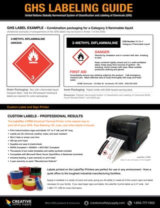 GHS LABELING GUIDE
United Nations Globally Harmonized System of Classification and Labeling of Chemicals (GHS)

GHS LABEL EXAMPLE - Combination packaging for a Category 3 flammable liquid
(Additional examples of arrangements of the GHS labels may be found in Annex 7 of the GHS)

3-METHYL DIFLAMMALINE
UNXXXX

3-METHYL DIFLAMMALINE

CAS Number XX-XX-X
Category 3 Flammable Liquid

DANGER

Harmful by inhalation and in contact with skin. Irritating
to skin.
Keep container tightly closed and in a well-ventilated
place. Keep away from sources of ignition - No
smoking. Avoid contact with eyes. Wear suitable
protective clothing and gloves

FIRST AID

Immediately remove any clothing soiled by the product. Call emergency
medical care. Wash affected area of body thoroughly with soap and fresh
water.
ACME Chemicals - 123 Main St. Acmetown, PA 12345 - (555) 555-5555

Outer Packaging: Box with a flammable liquid
transport label. Only the UN transport marking &
labels are required for outer packagings.

Inner Packaging: Plastic bottle with GHS hazard warning label.
Resources: “Globally Harmonized System of Classification and Labeling of Chemicals (GHS) Fourth Revised Edition” and OSHA.gov

Custom Label and Sign Printer

CUSTOM LABELS - PROFESSIONAL RESULTS
The LabelTac 4 PRO Industrial Thermal Printer is the easiest way to
print all of your GHS, Pipe Marking, 5S, Lean, and other labels in-house!
• Print indoor/outdoor signs and labels 1/2” to 4" tall, and 40" long
• Labels are UV, chemical, weather, water, and wear resistant
• Won't fade or smear over time
• 300 dpi print head
• Supplies are easy to load/unload
• ROHS Compliant + ISO9001 + ISO14001 Compliant
• Thousands of pre-made templates and safety symbols included
• Compatible with Microsoft Word, Excel, OpenOffice or Bartender (included)
• Industry-leading, 4 year warranty on print head
• 4 year warranty on parts "Manufacturer Defects"

LabelTac 4 PRO
Easy to use, and easy on the budget!

Labels printed on the LabelTac Printers are perfect for use in any environment - from a
quiet office to the toughest industrial manufacturing facilities.
Supply is available in a variety of colors and sizes, giving you the ability to create all of the custom signs and labels
necessary for your facility. If you need larger signs and labels, the LabelTac 9 prints labels up to 9” wide. Call
1-866-777-1360 for more information.

More GHS products & resources:

creativesafetysupply.com

1-866-777-1360

 