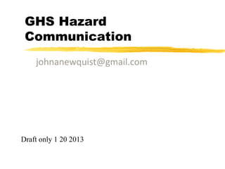 GHS Hazard
 Communication
    johnanewquist@gmail.com




Draft only 1 20 2013
 