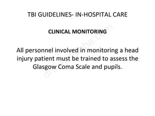 TBI GUIDELINES- IN-HOSPITAL CARE
CLINICAL MONITORING
All personnel involved in monitoring a head
injury patient must be trained to assess the
Glasgow Coma Scale and pupils.
 