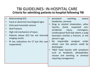 TBI GUIDELINES- IN-HOSPITAL CARE
• Deteriorating GCS
• Focal or abnormal neurological signs
• Early post-traumatic seizure
• Skull fracture
• High-risk mechanism of injury
• Patients whose GCS has not returned to 15 after imaging, regardless of the
imaging results.
• Pt has indications for CT but this cannot be done (CT not available or pt not
cooperative)
• persistent vomiting, severe
headaches, amnesia
• Drug or alcohol intoxication, other
injuries, shock, suspected non-
accidental injury, meningism,
cerebrospinal fluid leak where a scalp
laceration overlies a fracture, or the
person’s age.
• No responsible caregiver under
whose care the person could be
discharged.
• ‘Mild’ head injuries with symptoms
such as headache, photophobia,
nausea and vomiting, or amnesia
requiring management.
Criteria for admitting patients to hospital following TBI
 
