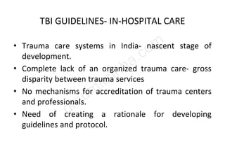TBI GUIDELINES- IN-HOSPITAL CARE
• Trauma care systems in India- nascent stage of
development.
• Complete lack of an organized trauma care- gross
disparity between trauma services
• No mechanisms for accreditation of trauma centers
and professionals.
• Need of creating a rationale for developing
guidelines and protocol.
 