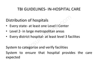 TBI GUIDELINES- IN-HOSPITAL CARE
Distribution of hospitals
• Every state- at least one Level I Center
• Level 2- in large metropolitan areas
• Every district hospital- at least level 3 facilites
System to categorize and verify facilities
System to ensure that hospital provides the care
expected
 