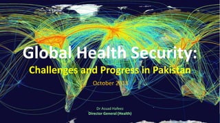 Global Health Security:
Challenges and Progress in Pakistan
October 2018
Dr Assad Hafeez
Director General (Health)
 