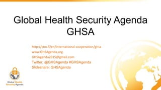 Global Health Security Agenda
GHSA
http://stm.fi/en/international-cooperation/ghsa
www.GHSAgenda.org
GHSAgenda2015@gmail.com
Twitter: @GHSAgenda #GHSAgenda
Slideshare: GHSAgenda
 