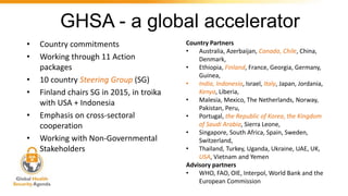 GHSA - a global accelerator
• Country commitments
• Working through 11 Action
packages
• 10 country Steering Group (SG)
• Finland chairs SG in 2015, in troika
with USA + Indonesia
• Emphasis on cross-sectoral
cooperation
• Working with Non-Governmental
Stakeholders
Country Partners
• Australia, Azerbaijan, Canada, Chile, China,
Denmark,
• Ethiopia, Finland, France, Georgia, Germany,
Guinea,
• India, Indonesia, Israel, Italy, Japan, Jordania,
Kenya, Liberia,
• Malesia, Mexico, The Netherlands, Norway,
Pakistan, Peru,
• Portugal, the Republic of Korea, the Kingdom
of Saudi Arabia, Sierra Leone,
• Singapore, South Africa, Spain, Sweden,
Switzerland,
• Thailand, Turkey, Uganda, Ukraine, UAE, UK,
USA, Vietnam and Yemen
Advisory partners
• WHO, FAO, OIE, Interpol, World Bank and the
European Commission
 