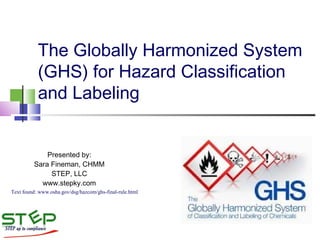 The Globally Harmonized System
(GHS) for Hazard Classification
and Labeling
Presented by:
Sara Fineman, CHMM
STEP, LLC
www.stepky.com
Text found: www.osha.gov/dsg/hazcom/ghs-final-rule.html
 