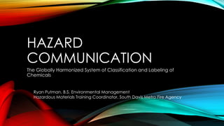 HAZARD
COMMUNICATION
The Globally Harmonized System of Classification and Labeling of
Chemicals
Ryan Putman, B.S. Environmental Management
Hazardous Materials Training Coordinator, South Davis Metro Fire Agency
 