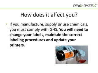 How does it affect you?
• If you manufacture, supply or use chemicals,
you must comply with GHS. You will need to
change your labels, maintain the correct
labeling procedures and update your
printers.

 
