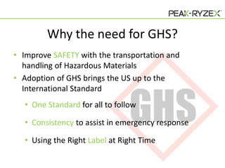 Why the need for GHS?
• Improve SAFETY with the transportation and
handling of Hazardous Materials
• Adoption of GHS brings the US up to the
International Standard
• One Standard for all to follow
• Consistency to assist in emergency response
• Using the Right Label at Right Time

 