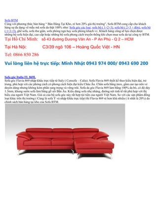 Sofa BTM
Cùng với phương thức bán hàng “ Bán Hàng Tại Kho, rẻ hơn 20% giá thị trường”, Sofa BTM cung cấp cho khách
hàng sự đa dạng về mẫu mã sofa da thật 100% như: Sofa góc các loại, sofa bộ ( 1+2+3), sofa bộ ( 2+3 + đôn), sofa bộ
( 1+1+3), ghế sofa, sofa thư giãn, sofa phòng ngủ hay sofa phòng khách vv. Khách hàng cũng sẽ lựa chọn được
những bộ sofa hiện đại, cao cấp hoặc những bộ sofa phong cách truyền thống khi chọn mua sofa da tại công ty BTM.
Tại Hồ Chí Minh: số 43 đường Dương Văn An - P An Phú - Q 2 – HCM
Tại Hà Nội: C3/39 ngõ 106 – Hoàng Quốc Việt - HN
Tel: 0866 850 286
Vui lòng liên hệ trực tiếp: Minh Nhật 0943 974 000/ 0943 690 200
Sofa góc Italia FL 869L
Sofa góc Flavia 869 nhập khẩu trực tiếp từ Italy ( Consofa – Calia). Sofa Flavia 869 thiết kế theo kiểu hiện đại, trẻ
trung, phù hợp với các phòng cách có phong cách hiện đại kiểu Châu Âu. Chân sofa bằng inox, gầm cao tạo nên vẻ
duyên dáng nhưng không kém phần sang trọng và vững trãi. Sofa da góc Flavia 869 làm bằng 100% da bò, có độ dày
1.3mm, khung sườn sofa làm bằng gỗ sồi Bắn Âu. Kiểu dáng sofa nhẹ nhàng, đường nét tinh tế rất phù hợp với thị
hiếu của người Việt Nam. Giá cả của bộ sofa góc này rất hợp túi tiền của người Việt Nam. So với các sản phẩm đồng
loại khác trên thị trường ( Cùng là sofa Ý và nhập khẩu trực tiếp) thì Flavia 869 rẻ hơn khá nhiều ( ít nhất là 20%) do
chính sách bán hàng tại kho của Sofa BTM.
 